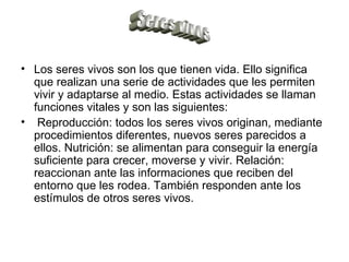Los seres vivos son los que tienen vida. Ello significa que realizan una serie de actividades que les permiten vivir y adaptarse al medio. Estas actividades se llaman funciones vitales y son las siguientes: Reproducción: todos los seres vivos originan, mediante procedimientos diferentes, nuevos seres parecidos a ellos. Nutrición: se alimentan para conseguir la energía suficiente para crecer, moverse y vivir. Relación: reaccionan ante las informaciones que reciben del entorno que les rodea. También responden ante los estímulos de otros seres vivos. Seres vivos 