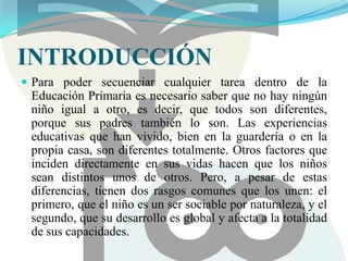  CARACTERÍSTICAS QUE PRESENTAN LAS HEMBRAS Y LOS MACHOS DE DIFERENTES ESPECIES EN ESTADO ADULTO INTRODUCCIÓNPara poder secuenciar cualquier tarea dentro de la Educación Primaria es necesario saber que no hay ningún niño igual a otro, es decir, que todos son diferentes, porque sus padres también lo son. Las experiencias educativas que han vivido, bien en la guardería o en la propia casa, son diferentes totalmente. Otros factores que inciden directamente en sus vidas hacen que los niños sean distintos unos de otros. Pero, a pesar de estas diferencias, tienen dos rasgos comunes que los unen: el primero, que el niño es un ser sociable por naturaleza, y el segundo, que su desarrollo es global y afecta a la totalidad de sus capacidades.