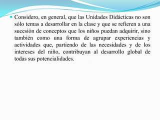 Considero, en general, que las Unidades Didácticas no son sólo temas a desarrollar en la clase y que se refieren a una sucesión de conceptos que los niños puedan adquirir, sino también como una forma de agrupar experiencias y actividades que, partiendo de las necesidades y de los intereses del niño, contribuyan al desarrollo global de todas sus potencialidades.