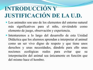 INTRODUCCIÓN Y JUSTIFICACIÓN DE LA U.D.Los animales son uno de los elementos del entorno natural más significativos para el niño, sirviéndole como elemento de juego, observación y experiencia.Intentaremos a lo largo del desarrollo de esta Unidad Didáctica que los alumnos aprendan a interpretar al animal como un ser vivo digno de respeto y que tiene unos derechos y unas necesidades, dándole para ello unas nociones ecológicas reales para evitar que su interpretación del animal sea únicamente en función que del mismo hace el hombre.