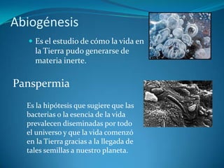 AbiogénesisEs el estudio de cómo la vida en la Tierra pudo generarse de materia inerte.PanspermiaEs la hipótesis que sugiere que las bacterias o la esencia de la vida prevalecen diseminadas por todo     el universo y que la vida comenzó en la Tierra gracias a la llegada de tales semillas a nuestro planeta.