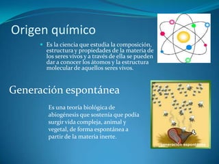Origen químicoEs la ciencia que estudia la composición, estructura y propiedades de la materia de los seres vivos y a través de ella se pueden dar a conocer los átomos y la estructura molecular de aquellos seres vivos.Generación espontáneaEs una teoría biológica de abiogénesis que sostenía que podía surgir vida compleja, animal y vegetal, de forma espontánea a partir de la materia inerte.
