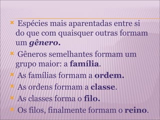  Espécies mais aparentadas entre si
 do que com quaisquer outras formam
 um gênero.
 Gêneros semelhantes formam um
 grupo maior: a família.
 As famílias formam a ordem.

 As ordens formam a classe.

 As classes forma o filo.

 Os filos, finalmente formam o reino.
 