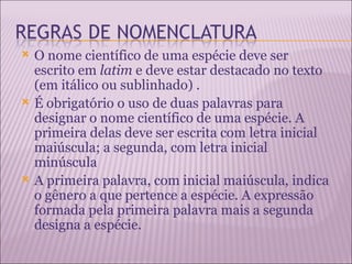    O nome científico de uma espécie deve ser
    escrito em latim e deve estar destacado no texto
    (em itálico ou sublinhado) .
   É obrigatório o uso de duas palavras para
    designar o nome científico de uma espécie. A
    primeira delas deve ser escrita com letra inicial
    maiúscula; a segunda, com letra inicial
    minúscula
   A primeira palavra, com inicial maiúscula, indica
    o gênero a que pertence a espécie. A expressão
    formada pela primeira palavra mais a segunda
    designa a espécie.
 