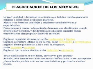 La gran cantidad y diversidad de animales que habitan nuestro planeta ha
obligado a clasificarlos de muchas maneras.
Algunas son bastante complejas y requieren conocimientos muy
especializados.
Para empezar a conocer a los animales haremos una clasificación usando
criterios muy sencillos, y dividiremos a los distintos animales según
características bien propias y fáciles de entender:
Según su capacidad de moverse, serán cuadrúpedos o bípedos
Según la estructura interna de su cuerpo, serán vertebrados o invertebrados
Según el medio que habitan o en el cual se desplazan,
serán terrestres o acuáticos
Según su tipo de alimentación, serán herbívoros o carnivoros.
Estas clasificaciones no son todas, pero sirven para empezar.
Además, debe tenerse en cuenta que estas clasificaciones no son excluyentes
y los animales pueden tener varias características y pertenecer a varios
grupos.
CLASIFICACION DE LOS ANIMALES
 