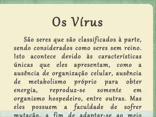 Os Vírus
São seres que são classificados à parte,
sendo considerados como seres sem reino.
Isto acontece devido às características
únicas que eles apresentam, como a
ausência de organização celular, ausência
de metabolismo próprio para obter
energia, reproduz-se somente em
organismo hospedeiro, entre outras. Mas
eles possuem a faculdade de sofrer
 