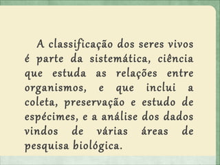 A classificação dos seres vivos
é parte da sistemática, ciência
que estuda as relações entre
organismos, e que inclui a
coleta, preservação e estudo de
espécimes, e a análise dos dados
vindos de várias áreas de
pesquisa biológica.
 