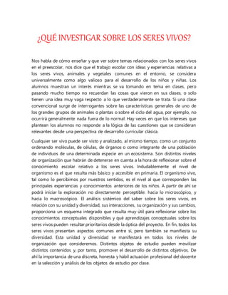 ¿QUÉ INVESTIGAR SOBRE LOS SERES VIVOS?
Nos habla de cómo enseñar y que ver sobre temas relacionados con los seres vivos
en el preescolar, nos dice que el trabajo escolar con ideas y experiencias relativas a
los seres vivos, animales y vegetales comunes en el entorno, se considera
universalmente como algo valioso para el desarrollo de los niños y niñas. Los
alumnos muestran un interés mientras se va tomando en tema en clases, pero
pasando mucho tiempo no recuerdan las cosas que vieron en sus clases, o solo
tienen una idea muy vaga respecto a lo que verdaderamente se trata. Si una clase
convencional surge de interrogantes sobre las características generales de uno de
los grandes grupos de animales o plantas o sobre el ciclo del agua, por ejemplo, no
ocurrirá generalmente nada fuera de lo normal. Hay veces en que los intereses que
plantean los alumnos no responde a la lógica de las cuestiones que se consideran
relevantes desde una perspectiva de desarrollo curricular clásica.
Cualquier ser vivo puede ser visto y analizado, al mismo tiempo, como un conjunto
ordenando moléculas, de células, de órganos o como integrante de una población
de individuos de una determinada especie en un ecosistema. Son distintos niveles
de organización que habrán de detenerse en cuenta a la hora de reflexionar sobre el
conocimiento escolar relativo a los seres vivos. Indudablemente el nivel de
organismo es el que resulta más básico y accesible en primaria. El organismo vivo,
tal como lo percibimos por nuestros sentidos, es el nivel al que corresponden las
principales experiencias y conocimientos anteriores de los niños. A partir de ahí se
podrá iniciar la exploración no directamente perceptible: hacia lo microscópico, y
hacia lo macroscópico. El análisis sistémico del saber sobre los seres vivos, en
relación con su unidad y diversidad, sus interacciones, su organización y sus cambios,
proporciona un esquema integrado que resulta muy útil para reflexionar sobre los
conocimientos conceptuales disponibles y qué aprendizajes conceptuales sobre los
seres vivos pueden resultar prioritarios desde la óptica del proyecto. En fin, todos los
seres vivos presentan aspectos comunes entre sí, pero también se manifiesta su
diversidad. Esta unidad y diversidad se manifestará en todos los niveles de
organización que consideremos. Distintos objetos de estudio pueden movilizar
distintos contenidos y, por tanto, promover el desarrollo de distintos objetivos. De
ahí la importancia de una discreta, honesta y hábil actuación profesional del docente
en la selección y análisis de los objetos de estudio por clase.
 