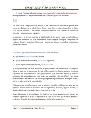 SERES VIVOS Y SU CLASIFICACIÓN
CARLOS VILLANUEVA JHOSELIN Página 2
• El reino Plantae (plantas) agrupa a los musgos, los helechos, las gimnospermas y
las angiospermas. La mayoría son terrestres, aunque hay muchas acuáticas.
Los reinos son categorías muy amplias, y los científicos los dividen en grupos más
pequeños. Cada reino se subdivide en tipos, y cada tipo, en clases. Cada clase se divide
a su vez en órdenes. Cada orden comprende familias. Las familias se dividen en
géneros, y los géneros, en especies.
La especie es el primer nivel de la clasificación de los seres vivos. La definición de
especie es polémica. Lo que entendemos como especie biológica comprende un
conjunto de seres parecidos físicamente y que se reproducen entre ellos, produciendo
descendencia fértil.
Estos cinco agrupamientos se establecieron sobre la base de:
A) Tipo celular: procarionte o eucarionte;
B) Tipo de nutrición: fotosíntesis, absorción, ingestión;
C) Tipo de organización: Unicelulares, multicelulares.
Al incorporar datos de nivel molecular, el panorama de los procariontes se complicó.
Sobre la base de la estructura de sus ácidos nucleicos, algunos autores proponen
separarlos en arqueobacterias (incluyen bacterias que producen metano y otras de
ambiente salinos), eubacterias (casi todas las conocidas y las cianófitas) y un grupo
probablemente ancestral de las células (y organismos) eucariontes. El origen de esta
última es aún material de especulación.
Cualquiera que sea el esquema que se adopte, no debe olvidarse que sólo es una
hipótesis basada sobre la evidencia de los organismos actuales, algunos fósiles y la
teoría evolutiva, con varias brechas e indeterminaciones.
Una evidencia de la imposibilidad de clasificar en forma absolutamente clara a los
sistemas orgánicos es la que se observa en el caso de los virus. Su inserción dentro de
lo viviente depende del criterio utilizado para definir a los seres vivos.
2
 