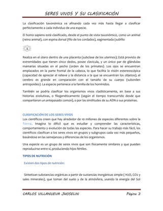 SERES VIVOS Y SU CLASIFICACIÓN
CARLOS VILLANUEVA JHOSELIN Página 3
La clasificación taxonómica va afinando cada vez más hasta llegar a clasificar
perfectamente a cada individuo de una especie.
El homo sapiens está clasificado, desde el punto de vista taxonómico, como un animal
(reino animal), con espina dorsal (filo de los cordados), segmentada (subfilo
Realiza en el útero dentro de una placenta (subclase de los uterinos); Está provisto de
extremidades que tienen cinco dedos, posee clavícula, y un único par de glándulas
mamarias situadas en el pecho (orden de los primates). Los ojos se encuentran
emplazados en la parte frontal de la cabeza, lo que facilita la visión estereoscópica
(capacidad de apreciar el relieve y la distancia a la que se encuentran los objetos); el
cerebro es grande en comparación con el tamaño de su cuerpo (suborden
antropoideo). La especie pertenece a la familia de los homínidos.
También se podría clasificar los organismos vivos cladísticamente, en base a sus
historias evolutivas, o filogenéticamente (según el tiempo transcurrido desde que
compartieron un antepasado común), o por las similitudes de su ADN o sus proteínas.
CLASIFICACIÓN DE LOS SERES VIVOS
Los científicos creen que hay alrededor de 10 millones de especies diferentes sobre la
Tierra. Imagina lo dificil que es estudiar y comprender las características,
comportamiento y evolución de todas las especies. Para hacer su trabajo más fácil, los
científicos clasifican a los seres vivos en grupos y subgrupos cada vez más pequeños,
basándose en las semejanzas y diferencias de los organismos.
Una especie es un grupo de seres vivos que son físicamente similares y que pueden
reproducirse entre sí, produciendo hijos fértiles.
TIPOS DE NUTRICIÓN
Existen dos tipos de nutrición:
Sintetizan substancias orgánicas a partir de sustancias inorgánicas simple ( H2O, CO2 y
sales minerales), que toman del suelo y de la atmósfera, usando la energía del Sol
3
 