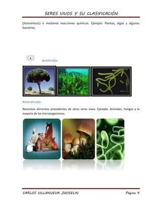 SERES VIVOS Y SU CLASIFICACIÓN
CARLOS VILLANUEVA JHOSELIN Página 4
(fotosíntesis) o mediante reacciones químicas. Ejemplo: Plantas, algas y algunas
bacterias.
Autótrofa:
Heterótrofa:
Necesitan alimentos procedentes de otros seres vivos. Ejemplo: Animales, hongos y la
mayoría de los microorganismos.
4
 