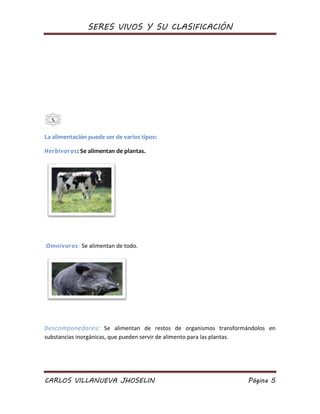 SERES VIVOS Y SU CLASIFICACIÓN
CARLOS VILLANUEVA JHOSELIN Página 5
La alimentación puede ser de varios tipos:
Herbívoros: Se alimentan de plantas.
Omnívoros: Se alimentan de todo.
Descomponedores: Se alimentan de restos de organismos transformándolos en
substancias inorgánicas, que pueden servir de alimento para las plantas.
5
 