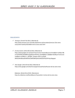 SERES VIVOS Y SU CLASIFICACIÓN
CARLOS VILLANUEVA JHOSELIN Página 7
BIBLIOGRAFIA
 Tareasya. (23 de 07 de 2011). Obtenido de
http://www.tareasya.com.mx/index.php/tareas-ya/secundaria/ciencias-1/los-seres-
vivos/1542-Clasificaci%C3%B3n-de-los-seres-vivos.html
 El reino monera. (04 de 06 de 2012). Obtenido de
https://www.google.com.pe/search?q=el+reino+monera&source=lnms&tbm=isch&sa=X&
ei=SizPU9h9wuWwBMmcgugF&ved=0CAYQ_AUoAQ&biw=1366&bih=667#q=el+reino+ani
mal&tbm=isch&facrc=_&imgdii=_&imgrc=Hdrr1u-pJVw9-
M%253A%3BIcw0IVWSFdxUoM%3Bhttp%253A%252F%252F4.bp.blogspot
 Sites Google. (18 de 03 de 2012). Obtenido de
https://sites.google.com/site/microorganismoszafra/clasificacion-de-los-seres-vivos
Slideshare. (06 de 03 de 2013). Obtenido de
http://es.slideshare.net/RocioMacarroTavares/los-5-reinos-de-los-seres-vivos
 