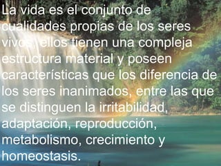 La vida es el conjunto de 
cualidades propias de los seres 
vivos, ellos tienen una compleja 
estructura material y poseen 
características que los diferencia de 
los seres inanimados, entre las que 
se distinguen la irritabilidad, 
adaptación, reproducción, 
metabolismo, crecimiento y 
homeostasis. 
 