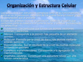 Los seres vivos son estructuras complejas tanto en su funcionamiento 
como en su organización, cada uno de los cuales tiene un mayor grado 
de complejidad que el precede 
Existen dos grandes tipos de organización: abióticos, aquellos que 
conforman tanto la materia viva como la inerte, y bióticos, exclusivos de 
los seres vivos 
Subatómico. Las partículas que forman los átomos: neutrones, 
protones y electrones. 
Atómico. Corresponde a la porción más pequeña de un elemento 
químico 
Molecular. Formado por la unión de dos o más átomos mediante 
enlaces químicos 
Macromoléculas. Son el resultado de la unión de muchas moléculas 
formando un polímero 
Complejos supramoleculares. Corresponde a la agregación de 
macromoléculas. 
Orgánulos celulares. Constituyen una estructura celular con una 
función característica 
 
