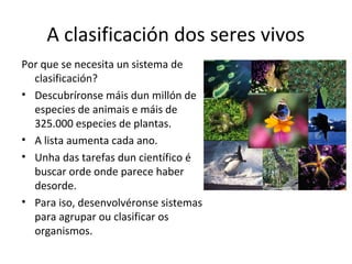 A clasificación dos seres vivos 
Por que se necesita un sistema de 
clasificación? 
• Descubríronse máis dun millón de 
especies de animais e máis de 
325.000 especies de plantas. 
• A lista aumenta cada ano. 
• Unha das tarefas dun científico é 
buscar orde onde parece haber 
desorde. 
• Para iso, desenvolvéronse sistemas 
para agrupar ou clasificar os 
organismos. 
 