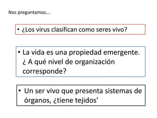 Nos preguntamos….
• ¿Los virus clasifican como seres vivo?
• La vida es una propiedad emergente.
¿ A qué nivel de organización
corresponde?
• Un ser vivo que presenta sistemas de
órganos, ¿tiene tejidos’
 