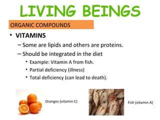 VITAMINS  Some are lipids and others are proteins.  Should be integrated in the diet  Example: Vitamin A from fish.  Partial deficiency (illness) Total deficiency (can lead to death).  ORGANIC COMPOUNDS Oranges (vitamin C) Fish (vitamin A) LIVING BEINGS 