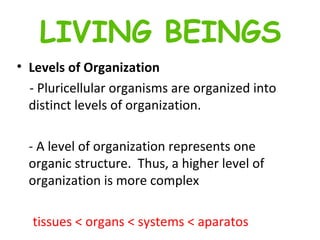 Levels of Organization - Pluricellular organisms are organized into distinct levels of organization. -   A level of organization represents one organic structure.  Thus, a higher level of organization is more complex tissues < organs < systems < aparatos LIVING BEINGS 