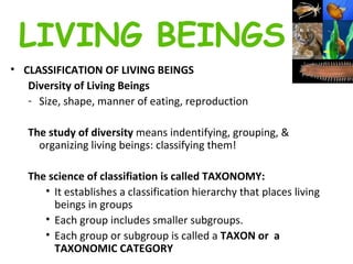 CLASSIFICATION OF LIVING BEINGS   Diversity of Living Beings  Size, shape, manner of eating, reproduction  The study of diversity  means indentifying, grouping, & organizing living beings: classifying them!   The science of classifiation is called TAXONOMY: It establishes a classification hierarchy that places living beings in groups  Each group includes smaller subgroups.  Each group or subgroup is called a  TAXON or  a TAXONOMIC CATEGORY LIVING BEINGS 