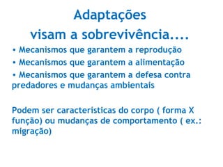 Adaptações
visam a sobrevivência....
• Mecanismos que garantem a reprodução
• Mecanismos que garantem a alimentação
• Mecanismos que garantem a defesa contra
predadores e mudanças ambientais
Podem ser características do corpo ( forma X
função) ou mudanças de comportamento ( ex.:
migração)
 