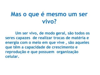 Mas o que é mesmo um ser
vivo?
Um ser vivo, de modo geral, são todos os
seres capazes de realizar trocas de matéria e
energia com o meio em que vive , são aqueles
que têm a capacidade de crescimento e
reprodução e que possuem organização
celular.
 