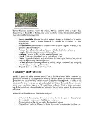 Parque Nacional Huatulco, estado de Oaxaca, México, inmerso entre la Selva Baja
Caducifolia, el Humedal El Sanate, una selva inundable compuesta principalmente por
individuos de Bravaisiaintegerrima
Sabana inundada: Llanura aluvial de sabana. Destaca el Pantanal en el centro
sudamericano, como el mayor humedal del mundo, un ecosistema de gran
biodiversidad.
Selva inundable: Llanura aluvial selvática como la várzea y agapós de Brasil, o los
aguajales y bajiales del Perú.
Pantano de coníferas: Formado en llanuras pobladas de árboles y arbustos.
Manglar: Ecosistema costero tropical de mangles.
Marisma: Humedal herbáceo en las proximidades del mar.
Juncal: Ecosistema ribereño de juncos junto a lagos o ríos.
Estero: Pantano formado en las proximidades de ríos o lagos, formado por plantas
acuáticas o palmeras y diversa vegetación.
Turbera: Humedal formado por turba en tundras y taigas, compuesto por musgos y
acumulación de materia vegetal muerta.
Bofedal: Humedal herbáceo de alta montaña.

Función y biodiversidad
Desde el punto de vista humano muchos ven a los ecosistemas como unidades de
producción similares a los que producen bienes y servicios. Entre los bienes más comunes
producidos por los ecosistemas están la madera y el forraje para el ganado. La carne de los
animales silvestres puede ser muy provechosa bajo un sistema de manejo bien controlado
como ocurre en algunos lugares en África del Sur y en Kenia. No se ha tenido tanto éxito
en el descubrimiento y la producción de sustancias farmacéuticas a partir de organismos
silvestres.
Los servicios derivados de los ecosistemas incluyen:
El disfrute de la naturaleza: lo cual proporciona fuentes de ingresos y de empleo en
el sector turístico, a menudo referido como ecoturismo.
Retención de agua: facilita una mejor distribución la misma.
Protección del suelo: un laboratorio al aire libre para la investigación científica, etc.

 