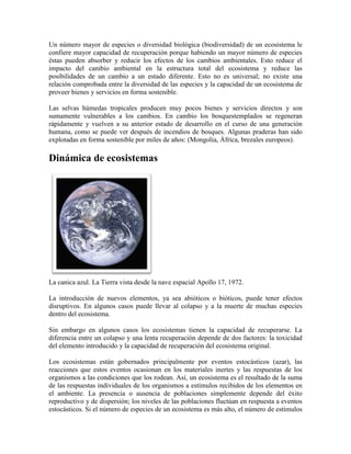 Un número mayor de especies o diversidad biológica (biodiversidad) de un ecosistema le
confiere mayor capacidad de recuperación porque habiendo un mayor número de especies
éstas pueden absorber y reducir los efectos de los cambios ambientales. Esto reduce el
impacto del cambio ambiental en la estructura total del ecosistema y reduce las
posibilidades de un cambio a un estado diferente. Esto no es universal; no existe una
relación comprobada entre la diversidad de las especies y la capacidad de un ecosistema de
proveer bienes y servicios en forma sostenible.
Las selvas húmedas tropicales producen muy pocos bienes y servicios directos y son
sumamente vulnerables a los cambios. En cambio los bosquestemplados se regeneran
rápidamente y vuelven a su anterior estado de desarrollo en el curso de una generación
humana, como se puede ver después de incendios de bosques. Algunas praderas han sido
explotadas en forma sostenible por miles de años: (Mongolia, África, brezales europeos).

Dinámica de ecosistemas

La canica azul. La Tierra vista desde la nave espacial Apollo 17, 1972.
La introducción de nuevos elementos, ya sea abióticos o bióticos, puede tener efectos
disruptivos. En algunos casos puede llevar al colapso y a la muerte de muchas especies
dentro del ecosistema.
Sin embargo en algunos casos los ecosistemas tienen la capacidad de recuperarse. La
diferencia entre un colapso y una lenta recuperación depende de dos factores: la toxicidad
del elemento introducido y la capacidad de recuperación del ecosistema original.
Los ecosistemas están gobernados principalmente por eventos estocásticos (azar), las
reacciones que estos eventos ocasionan en los materiales inertes y las respuestas de los
organismos a las condiciones que los rodean. Así, un ecosistema es el resultado de la suma
de las respuestas individuales de los organismos a estímulos recibidos de los elementos en
el ambiente. La presencia o ausencia de poblaciones simplemente depende del éxito
reproductivo y de dispersión; los niveles de las poblaciones fluctúan en respuesta a eventos
estocásticos. Si el número de especies de un ecosistema es más alto, el número de estímulos

 