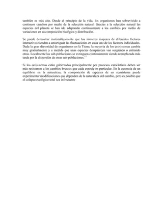 también es más alto. Desde el principio de la vida, los organismos han sobrevivido a
continuos cambios por medio de la selección natural. Gracias a la selección natural las
especies del planeta se han ido adaptando continuamente a los cambios por medio de
variaciones en su composición biológica y distribución.
Se puede demostrar matemáticamente que los números mayores de diferentes factores
interactivos tienden a amortiguar las fluctuaciones en cada uno de los factores individuales.
Dada la gran diversidad de organismos en la Tierra, la mayoría de los ecosistemas cambia
muy gradualmente y a medida que unas especies desaparecen van surgiendo o entrando
otras. Localmente las sub-poblaciones se extinguen continuamente siendo reemplazada más
tarde por la dispersión de otras sub-poblaciones.13
Si los ecosistemas están gobernados principalmente por procesos estocásticos deben ser
más resistentes a los cambios bruscos que cada especie en particular. En la ausencia de un
equilibrio en la naturaleza, la composición de especies de un ecosistema puede
experimentar modificaciones que dependen de la naturaleza del cambio, pero es posible que
el colapso ecológico total sea infrecuente

 