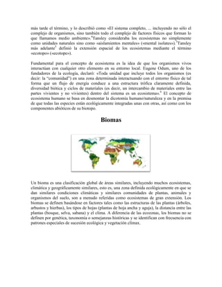 más tarde el término, y lo describió como «El sistema completo, ... incluyendo no sólo el
complejo de organismos, sino también todo el complejo de factores físicos que forman lo
que llamamos medio ambiente».4Tansley consideraba los ecosistemas no simplemente
como unidades naturales sino como «aislamientos mentales» («mental isolates»).3Tansley
más adelante5 definió la extensión espacial de los ecosistemas mediante el término
«ecotopo» («ecotope»).
Fundamental para el concepto de ecosistema es la idea de que los organismos vivos
interactúan con cualquier otro elemento en su entorno local. Eugene Odum, uno de los
fundadores de la ecología, declaró: «Toda unidad que incluye todos los organismos (es
decir: la “comunidad”) en una zona determinada interactuando con el entorno físico de tal
forma que un flujo de energía conduce a una estructura trófica claramente definida,
diversidad biótica y ciclos de materiales (es decir, un intercambio de materiales entre las
partes vivientes y no vivientes) dentro del sistema es un ecosistema».6 El concepto de
ecosistema humano se basa en desmontar la dicotomía humano/naturaleza y en la premisa
de que todas las especies están ecológicamente integradas unas con otras, así como con los
componentes abióticos de su biotopo.

Biomas

Un bioma es una clasificación global de áreas similares, incluyendo muchos ecosistemas,
climática y geográficamente similares, esto es, una zona definida ecológicamente en que se
dan similares condiciones climáticas y similares comunidades de plantas, animales y
organismos del suelo, son a menudo referidas como ecosistemas de gran extensión. Los
biomas se definen basándose en factores tales como las estructuras de las plantas (árboles,
arbustos y hierbas), los tipos de hojas (plantas de hoja ancha y aguja), la distancia entre las
plantas (bosque, selva, sabana) y el clima. A diferencia de las ecozonas, los biomas no se
definen por genética, taxonomía o semejanzas históricas y se identifican con frecuencia con
patrones especiales de sucesión ecológica y vegetación clímax.

 
