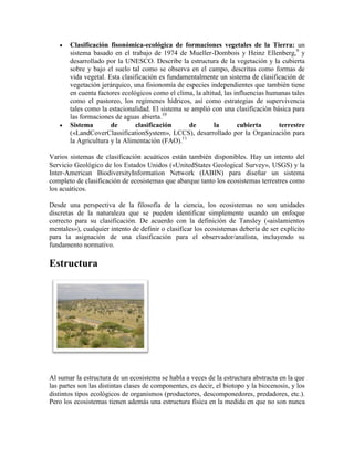 Clasificación fisonómica-ecológica de formaciones vegetales de la Tierra: un
sistema basado en el trabajo de 1974 de Mueller-Dombois y Heinz Ellenberg,9 y
desarrollado por la UNESCO. Describe la estructura de la vegetación y la cubierta
sobre y bajo el suelo tal como se observa en el campo, descritas como formas de
vida vegetal. Esta clasificación es fundamentalmente un sistema de clasificación de
vegetación jerárquico, una fisionomía de especies independientes que también tiene
en cuenta factores ecológicos como el clima, la altitud, las influencias humanas tales
como el pastoreo, los regímenes hídricos, así como estrategias de supervivencia
tales como la estacionalidad. El sistema se amplió con una clasificación básica para
las formaciones de aguas abierta.10
Sistema
de
clasificación
de
la
cubierta
terrestre
(«LandCoverClassificationSystem», LCCS), desarrollado por la Organización para
la Agricultura y la Alimentación (FAO).11
Varios sistemas de clasificación acuáticos están también disponibles. Hay un intento del
Servicio Geológico de los Estados Unidos («UnitedStates Geological Survey», USGS) y la
Inter-American BiodiversityInformation Network (IABIN) para diseñar un sistema
completo de clasificación de ecosistemas que abarque tanto los ecosistemas terrestres como
los acuáticos.
Desde una perspectiva de la filosofía de la ciencia, los ecosistemas no son unidades
discretas de la naturaleza que se pueden identificar simplemente usando un enfoque
correcto para su clasificación. De acuerdo con la definición de Tansley («aislamientos
mentales»), cualquier intento de definir o clasificar los ecosistemas debería de ser explícito
para la asignación de una clasificación para el observador/analista, incluyendo su
fundamento normativo.

Estructura

Al sumar la estructura de un ecosistema se habla a veces de la estructura abstracta en la que
las partes son las distintas clases de componentes, es decir, el biotopo y la biocenosis, y los
distintos tipos ecológicos de organismos (productores, descomponedores, predadores, etc.).
Pero los ecosistemas tienen además una estructura física en la medida en que no son nunca

 