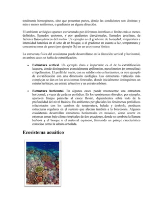 totalmente homogéneos, sino que presentan partes, donde las condiciones son distintas y
más o menos uniformes, o gradientes en alguna dirección.
El ambiente ecológico aparece estructurado por diferentes interfases o límites más o menos
definidos, llamados ecotonos, y por gradientes direccionales, llamados ecoclinas, de
factores físicoquímicos del medio. Un ejemplo es el gradiente de humedad, temperatura e
intensidad lumínica en el seno de un bosque, o el gradiente en cuanto a luz, temperatura y
concentraciones de gases (por ejemplo O2) en un ecosistema léntico.
La estructura física del ecosistema puede desarrollarse en la dirección vertical y horizontal,
en ambos casos se habla de estratificación.
Estructura vertical. Un ejemplo claro e importante es el de la estratificación
lacustre, donde distinguimos esencialmente epilimnion, mesolimnion (o termoclina)
e hipolimnion. El perfil del suelo, con su subdivisión en horizontes, es otro ejemplo
de estratificación con una dimensión ecológica. Las estructuras verticales más
complejas se dan en los ecosistemas forestales, donde inicialmente distinguimos un
estrato herbáceo, un estrato arbustivo y un estrato arbóreo.
Estructura horizontal. En algunos casos puede reconocerse una estructura
horizontal, a veces de carácter periódico. En los ecosistemas ribereños, por ejemplo,
aparecen franjas paralelas al cauce fluvial, dependientes sobre todo de la
profundidad del nivel freático. En ambientes periglaciales los fenómenos periódicos
relacionados con los cambios de temperatura, helada y deshielo, producen
estructuras regulares en el sustrato que afectan también a la biocenosis. Algunos
ecosistemas desarrollan estructuras horizontales en mosaico, como ocurre en
extensas zonas bajo climas tropicales de dos estaciones, donde se combina la llanura
herbosa y el bosque o el matorral espinoso, formando un paisaje característico
conocido como la sabana arbolada.

Ecosistema acuático

 