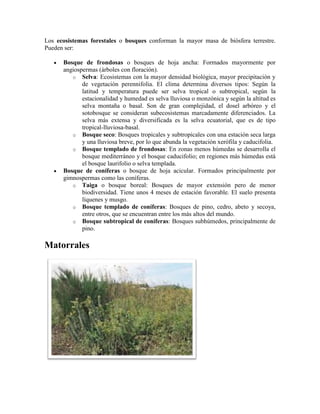 Los ecosistemas forestales o bosques conforman la mayor masa de biósfera terrestre.
Pueden ser:
Bosque de frondosas o bosques de hoja ancha: Formados mayormente por
angiospermas (árboles con floración).
o Selva: Ecosistemas con la mayor densidad biológica, mayor precipitación y
de vegetación perennifolia. El clima determina diversos tipos: Según la
latitud y temperatura puede ser selva tropical o subtropical, según la
estacionalidad y humedad es selva lluviosa o monzónica y según la altitud es
selva montaña o basal. Son de gran complejidad, el dosel arbóreo y el
sotobosque se consideran subecosistemas marcadamente diferenciados. La
selva más extensa y diversificada es la selva ecuatorial, que es de tipo
tropical-lluviosa-basal.
o Bosque seco: Bosques tropicales y subtropicales con una estación seca larga
y una lluviosa breve, por lo que abunda la vegetación xerófila y caducifolia.
o Bosque templado de frondosas: En zonas menos húmedas se desarrolla el
bosque mediterráneo y el bosque caducifolio; en regiones más húmedas está
el bosque laurifolio o selva templada.
Bosque de coníferas o bosque de hoja acicular. Formados principalmente por
gimnospermas como las coníferas.
o Taiga o bosque boreal: Bosques de mayor extensión pero de menor
biodiversidad. Tiene unos 4 meses de estación favorable. El suelo presenta
líquenes y musgo.
o Bosque templado de coníferas: Bosques de pino, cedro, abeto y secoya,
entre otros, que se encuentran entre los más altos del mundo.
o Bosque subtropical de coníferas: Bosques subhúmedos, principalmente de
pino.

Matorrales

 