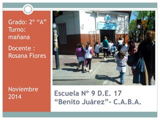 Escuela Nº 9 D.E. 17 
“Benito Juárez”- C.A.B.A. 
Grado: 2º “A” 
Turno: 
mañana 
Docente : 
Rosana Flores 
Noviembre 
2014 
 