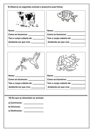 9) Observe os seguintes animais e preencha suas fichas:
Nome: _________________________
Como se locomove: _______________
Tem o corpo coberto de: ___________
Ambiente em que vive: ___________
Nome: ___________________________
Como se locomove: _________________
Tem o corpo coberto de: _____________
Ambiente em que vive: ______________
Nome: _________________________
Como se locomove: _______________
Tem o corpo coberto de: ___________
Ambiente em que vive: _____________
Nome: ___________________________
Como se locomove: _________________
Tem o corpo coberto de: _____________
Ambiente em que vive: ______________
======================================================================
10) Do que se alimentam os animais:
a) Carnívoros: ________________
b) Onívoros: ________________
c) Herbívoros: ________________