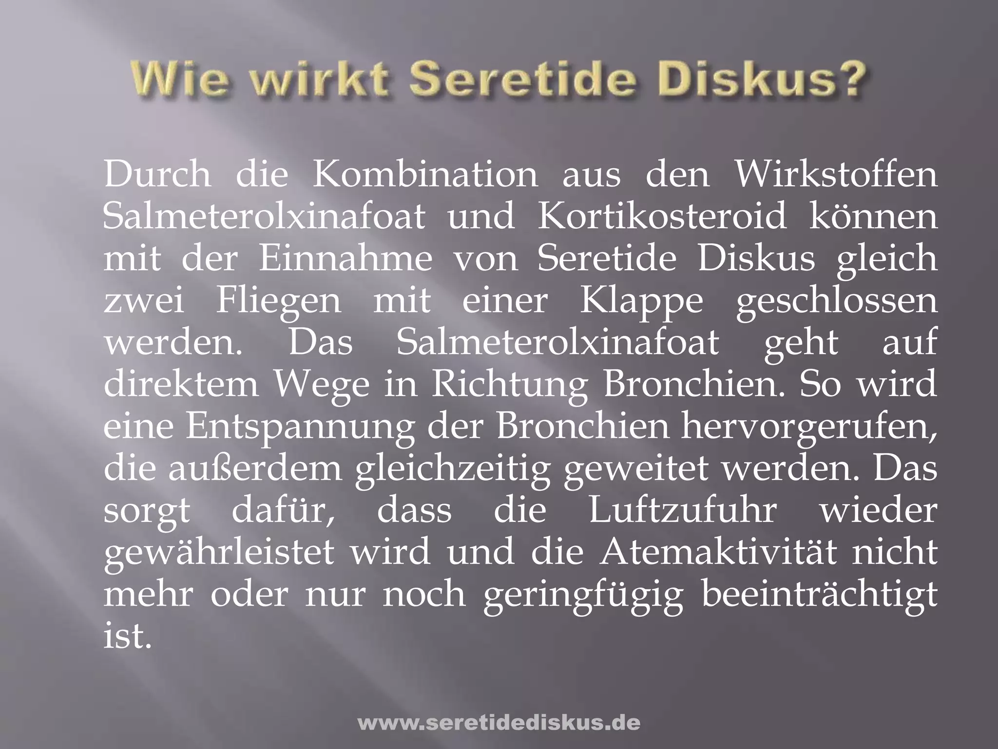 Durch die Kombination aus den Wirkstoffen
Salmeterolxinafoat und Kortikosteroid können
mit der Einnahme von Seretide Diskus gleich
zwei Fliegen mit einer Klappe geschlossen
werden. Das Salmeterolxinafoat geht auf
direktem Wege in Richtung Bronchien. So wird
eine Entspannung der Bronchien hervorgerufen,
die außerdem gleichzeitig geweitet werden. Das
sorgt dafür, dass die Luftzufuhr wieder
gewährleistet wird und die Atemaktivität nicht
mehr oder nur noch geringfügig beeinträchtigt
ist.
www.seretidediskus.de
 