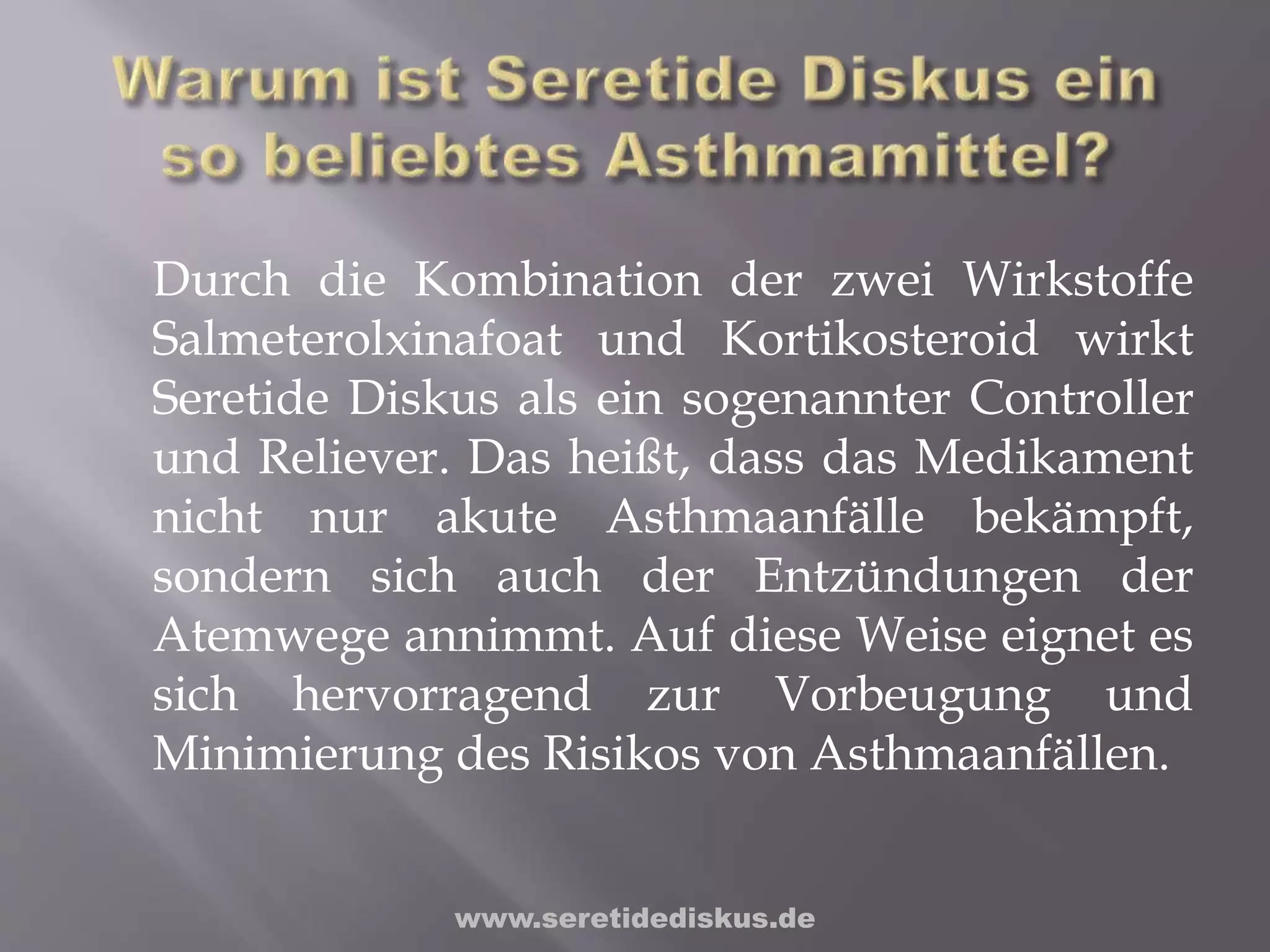 Durch die Kombination der zwei Wirkstoffe
Salmeterolxinafoat und Kortikosteroid wirkt
Seretide Diskus als ein sogenannter Controller
und Reliever. Das heißt, dass das Medikament
nicht nur akute Asthmaanfälle bekämpft,
sondern sich auch der Entzündungen der
Atemwege annimmt. Auf diese Weise eignet es
sich hervorragend zur Vorbeugung und
Minimierung des Risikos von Asthmaanfällen.
www.seretidediskus.de
 