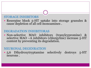STORAGE INHIBITORS
 Reserpine block 5-HT uptake into storage granules &
cause depletion of all cell monoamines .
DEGRADATION INHIBITORAS
 Non-selective MAO inhibitors (tranylcypromine) &
selective MAO –A inhibitors (chlorgyline) increase 5-HT
content by preventing its degradation.
NEURONAL DEGENRATION
 5,6 Dihydroxytryptamine selectively destroys 5-HT
neurons .
 