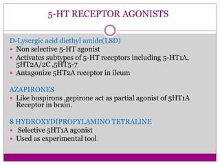 5-HT RECEPTOR AGONISTS
D-Lysergic acid diethyl amide(LSD)
 Non selective 5-HT agonist
 Activates subtypes of 5-HT receptors including 5-HT1A,
5HT2A/2C ,5HT5-7
 Antagonize 5HT2A receptor in ileum
AZAPIRONES
 Like buspirons ,gepirone act as partial agonist of 5HT1A
Receptor in brain.
8 HYDROXYDIPROPYLAMINO TETRALINE
 Selective 5HT1A agonist
 Used as experimental tool
 