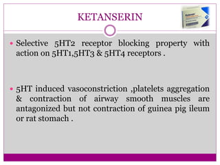 KETANSERIN
 Selective 5HT2 receptor blocking property with
action on 5HT1,5HT3 & 5HT4 receptors .
 5HT induced vasoconstriction ,platelets aggregation
& contraction of airway smooth muscles are
antagonized but not contraction of guinea pig ileum
or rat stomach .
 