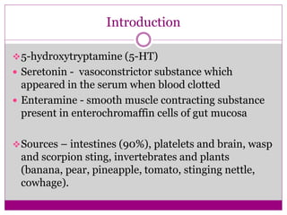 Introduction
5-hydroxytryptamine (5-HT)
 Seretonin - vasoconstrictor substance which
appeared in the serum when blood clotted
 Enteramine - smooth muscle contracting substance
present in enterochromaffin cells of gut mucosa
Sources – intestines (90%), platelets and brain, wasp
and scorpion sting, invertebrates and plants
(banana, pear, pineapple, tomato, stinging nettle,
cowhage).
 