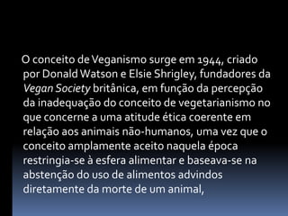     O conceito de Veganismo surge em 1944, criado por Donald Watson e ElsieShrigley, fundadores da VeganSociety britânica, em função da percepção da inadequação do conceito de vegetarianismo no que concerne a uma atitude ética coerente em relação aos animais não-humanos, uma vez que o conceito amplamente aceito naquela época restringia-se à esfera alimentar e baseava-se na abstenção do uso de alimentos advindos diretamente da morte de um animal, 