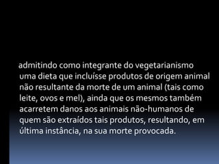     admitindo como integrante do vegetarianismo uma dieta que incluísse produtos de origem animal não resultante da morte de um animal (tais como leite, ovos e mel), ainda que os mesmos também acarretem danos aos animais não-humanos de quem são extraídos tais produtos, resultando, em última instância, na sua morte provocada.