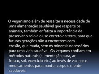     O veganismo além de ressaltar a necessidade de uma alimentação saudável que respeite os animais, também enfatiza a importância de preservar o solo e o uso correto da terra, para que futuras gerações não a encontrem com erosão, queimada, sem os minerais necessários para uma vida saudável. Os veganos confiam em métodos naturais (alimentação pura, ar fresco, sol, exercício etc.) ao invés de vacinas e medicamentos para manter corpo e mente saudáveis. 