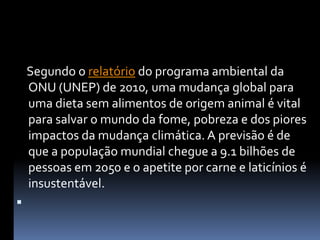    Segundo o relatório do programa ambiental da ONU (UNEP) de 2010, uma mudança global para uma dieta sem alimentos de origem animal é vital para salvar o mundo da fome, pobreza e dos piores impactos da mudança climática. A previsão é de que a população mundial chegue a 9.1 bilhões de pessoas em 2050 e o apetite por carne e laticínios é insustentável.  