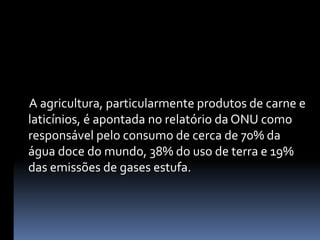      A agricultura, particularmente produtos de carne e laticínios, é apontada no relatório da ONU como responsável pelo consumo de cerca de 70% da água doce do mundo, 38% do uso de terra e 19% das emissões de gases estufa.