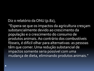     Diz o relatório da ONU (p.82),      “Espera-se que os impactos da agricultura cresçam substancialmente devido ao crescimento da população e o crescimento do consumo de produtos animais. Ao contrário dos combustíveis fósseis, é difícil olhar para alternativas: as pessoas têm que comer. Uma redução substancial de impactos somente seria possível com uma mudança de dieta, eliminando produtos animais.” 