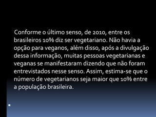      Conforme o último senso, de 2010, entre os brasileiros 10% diz ser vegetariano. Não havia a opção para veganos, além disso, após a divulgação dessa informação, muitas pessoas vegetarianas e veganas se manifestaram dizendo que não foram entrevistados nesse senso. Assim, estima-se que o número de vegetarianos seja maior que 10% entre a população brasileira. 