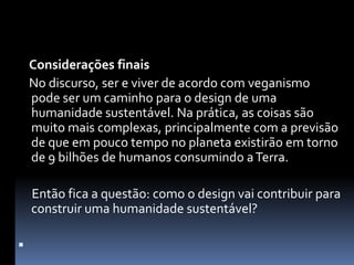 Considerações finais    No discurso, ser e viver de acordo com veganismo pode ser um caminho para o design de uma humanidade sustentável. Na prática, as coisas são muito mais complexas, principalmente com a previsão de que em pouco tempo no planeta existirão em torno de 9 bilhões de humanos consumindo a Terra.     Então fica a questão: como o design vai contribuir para construir uma humanidade sustentável? 