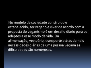      No modelo de sociedade construído e estabelecido, ser vegano e viver de acordo com a proposta do veganismo é um desafio diário para os adeptos a esse modo de vida. Da alimentação, vestuário, transporte até as demais necessidades diárias de uma pessoa vegana as dificuldades são numerosas.
